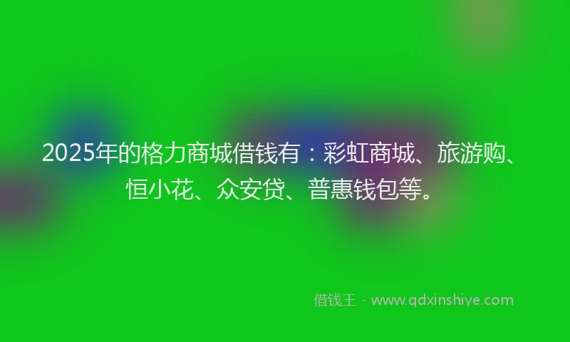 2025年的格力商城借钱有：彩虹商城、旅游购、恒小花、众安贷、普惠钱包等。