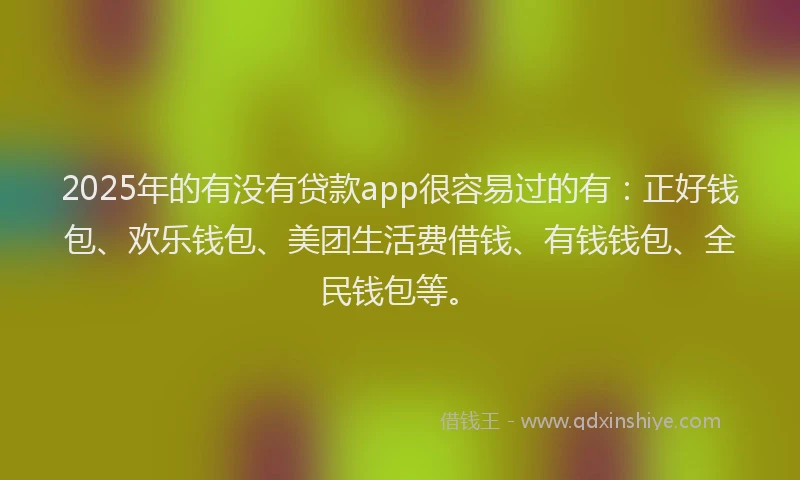 2025年的有没有贷款app很容易过的有：正好钱包、欢乐钱包、美团生活费借钱、有钱钱包、全民钱包等。