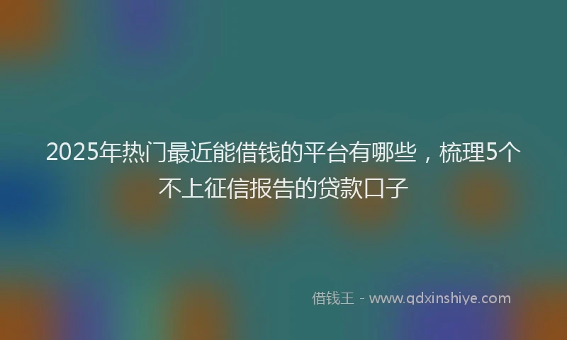 2025年热门最近能借钱的平台有哪些，梳理5个不上征信报告的贷款口子