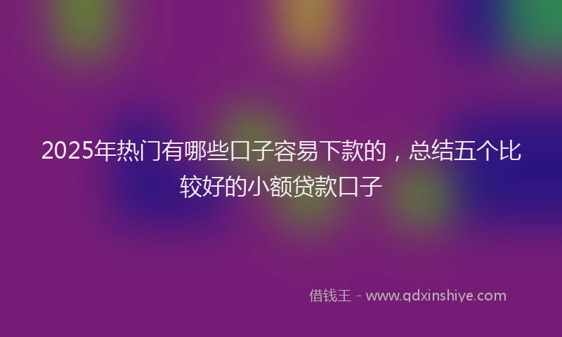 2025年热门有哪些口子容易下款的，总结五个比较好的小额贷款口子
