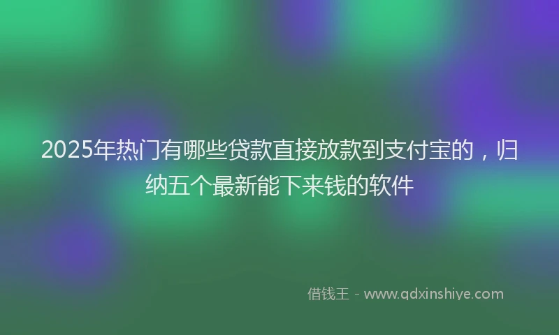 2025年热门有哪些贷款直接放款到支付宝的,归纳五个最新能下来钱的软件