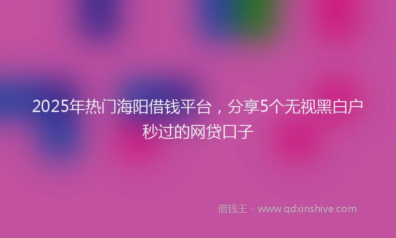 2025年热门海阳借钱平台，分享5个无视黑白户秒过的网贷口子