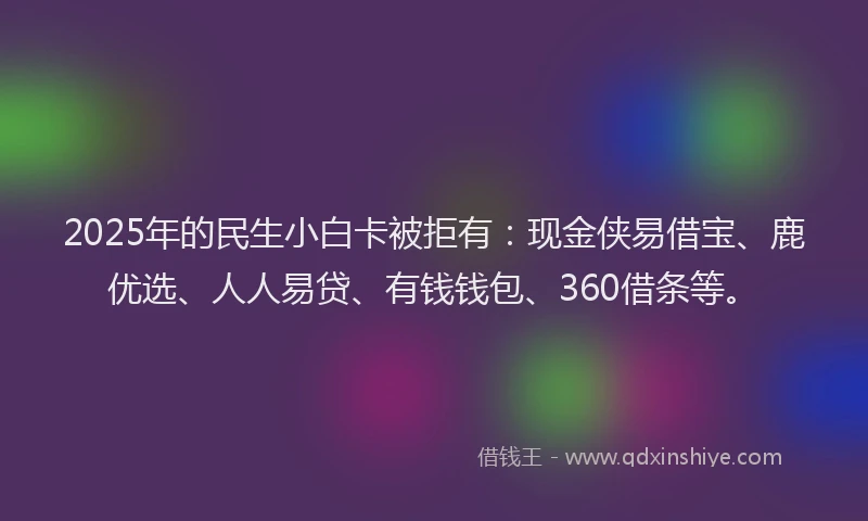 2025年的民生小白卡被拒有：现金侠易借宝、鹿优选、人人易贷、有钱钱包、360借条等。