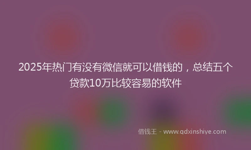 2025年热门有没有微信就可以借钱的,总结五个贷款10万比较容易的软件