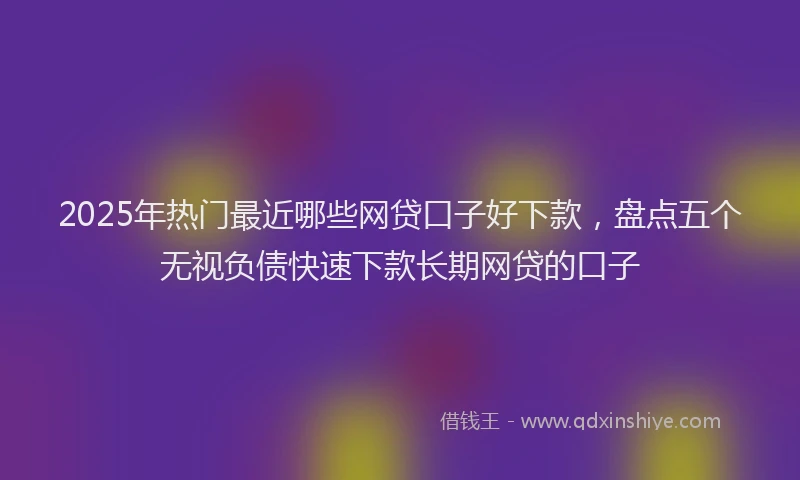2025年热门最近哪些网贷口子好下款,盘点五个无视负债快速下款长期网贷的口子