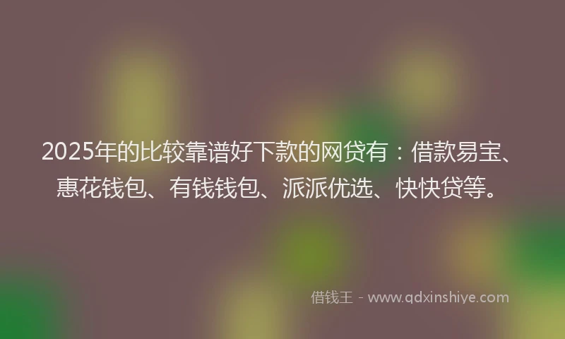 2025年的比较靠谱好下款的网贷有：借款易宝、惠花钱包、有钱钱包、派派优选、快快贷等。