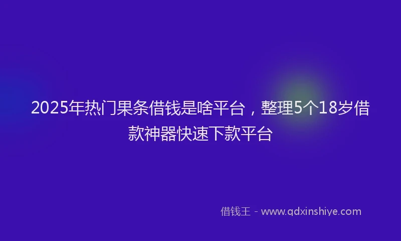 2025年热门果条借钱是啥平台,整理5个18岁借款神器快速下款平台