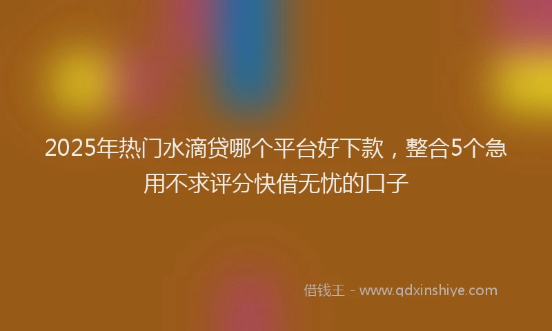 2025年热门水滴贷哪个平台好下款,整合5个急用不求评分快借无忧的口子
