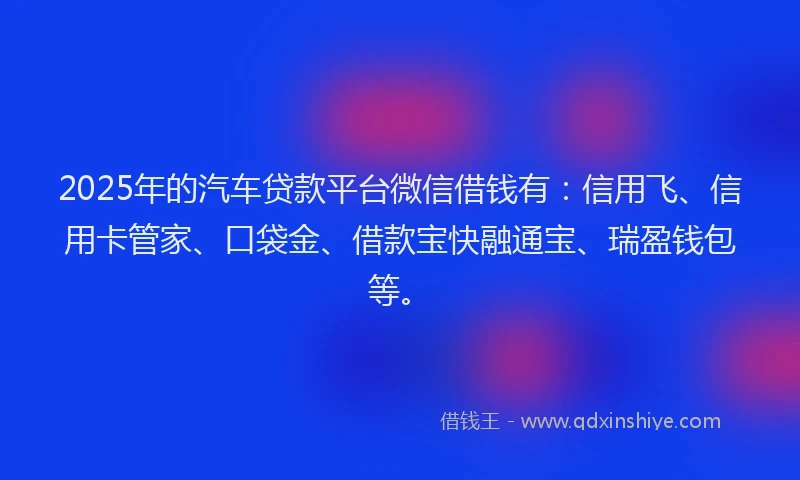 2025年的汽车贷款平台微信借钱有：信用飞、信用卡管家、口袋金、借款宝快融通宝、瑞盈钱包等。