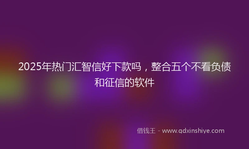 2025年热门汇智信好下款吗,整合五个不看负债和征信的软件