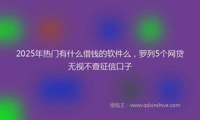2025年热门有什么借钱的软件么，罗列5个网贷无视不查征信口子