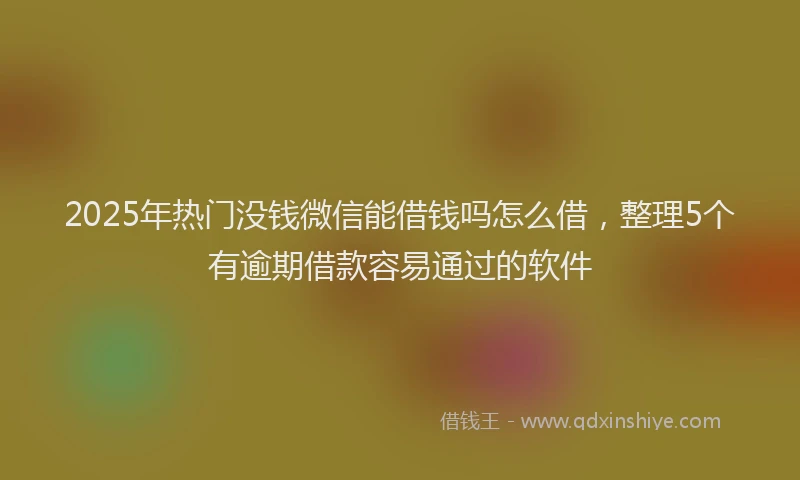 2025年热门没钱微信能借钱吗怎么借，整理5个有逾期借款容易通过的软件