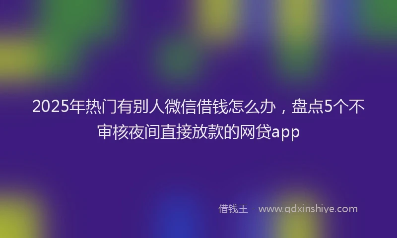 2025年热门有别人微信借钱怎么办,盘点5个不审核夜间直接放款的网贷app