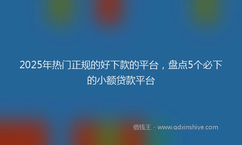 2025年热门正规的好下款的平台，盘点5个必下的小额贷款平台