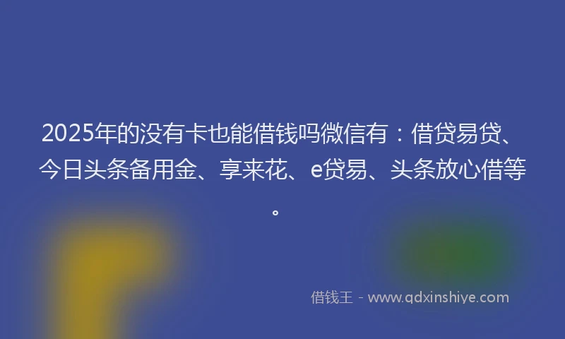 2025年的没有卡也能借钱吗微信有：借贷易贷、今日头条备用金、享来花、e贷易、头条放心借等。