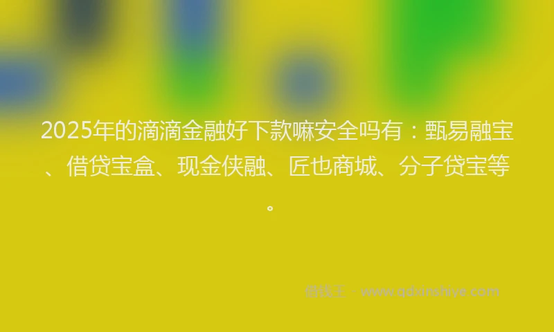 2025年的滴滴金融好下款嘛安全吗有：甄易融宝、借贷宝盒、现金侠融、匠也商城、分子贷宝等。