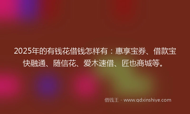 2025年的有钱花借钱怎样有：惠享宝券、借款宝快融通、随信花、爱木速借、匠也商城等。