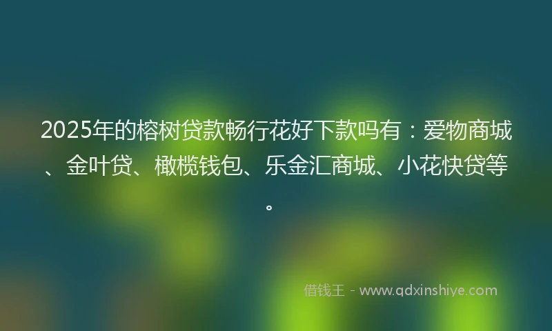 2025年的榕树贷款畅行花好下款吗有:爱物商城、金叶贷、橄榄钱包、乐金汇商城、小花快贷等。