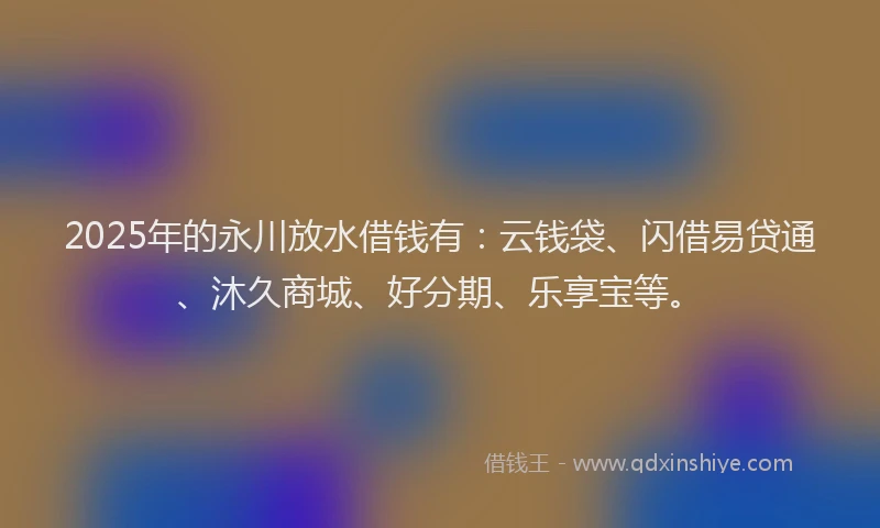 2025年的永川放水借钱有：云钱袋、闪借易贷通、沐久商城、好分期、乐享宝等。