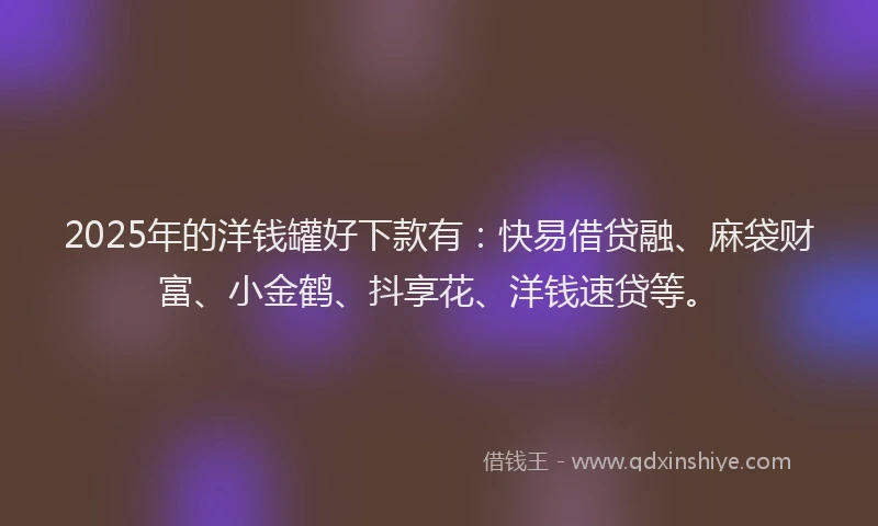 2025年的洋钱罐好下款有：快易借贷融、麻袋财富、小金鹤、抖享花、洋钱速贷等。