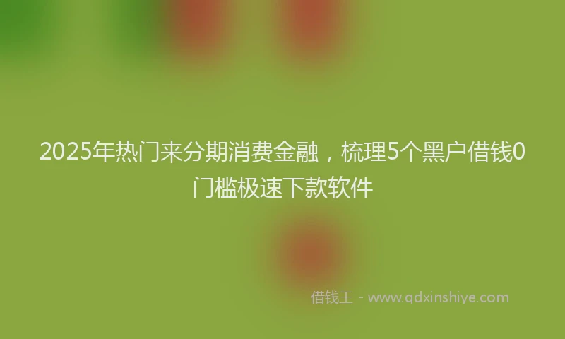 2025年热门来分期消费金融,梳理5个黑户借钱0门槛极速下款软件