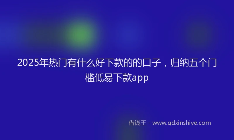 2025年热门有什么好下款的的口子，归纳五个门槛低易下款app