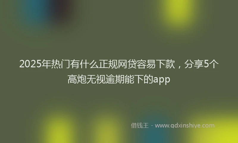 2025年热门有什么正规网贷容易下款,分享5个高炮无视逾期能下的app