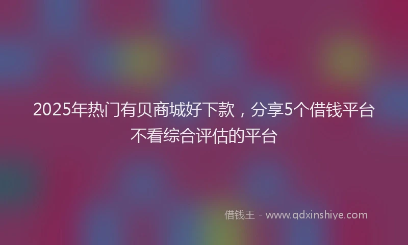 2025年热门有贝商城好下款，分享5个借钱平台不看综合评估的平台