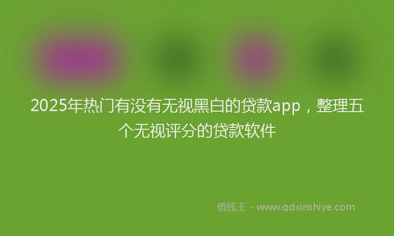 2025年热门有没有无视黑白的贷款app，整理五个无视评分的贷款软件