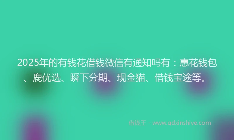 2025年的有钱花借钱微信有通知吗有:惠花钱包、鹿优选、瞬下分期、现金猫、借钱宝途等。