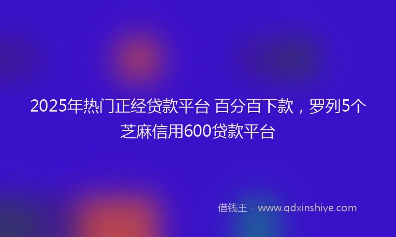 2025年热门正经贷款平台 百分百下款,罗列5个芝麻信用600贷款平台