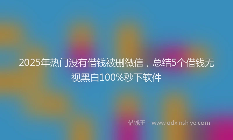 2025年热门没有借钱被删微信，总结5个借钱无视黑白100%秒下软件