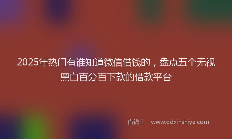 2025年热门有谁知道微信借钱的，盘点五个无视黑白百分百下款的借款平台