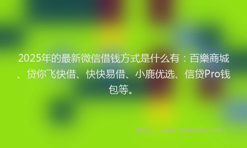 2025年的最新微信借钱方式是什么有：百樂商城、贷你飞快借、快快易借、小鹿优选、信贷Pro钱包等。