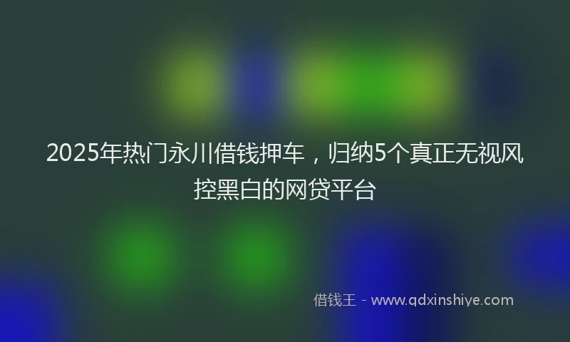 2025年热门永川借钱押车，归纳5个真正无视风控黑白的网贷平台