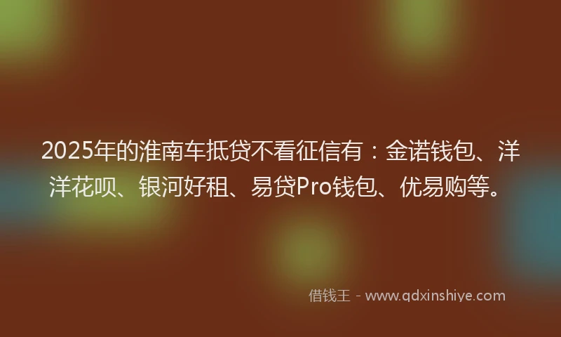 2025年的淮南车抵贷不看征信有：金诺钱包、洋洋花呗、银河好租、易贷Pro钱包、优易购等。