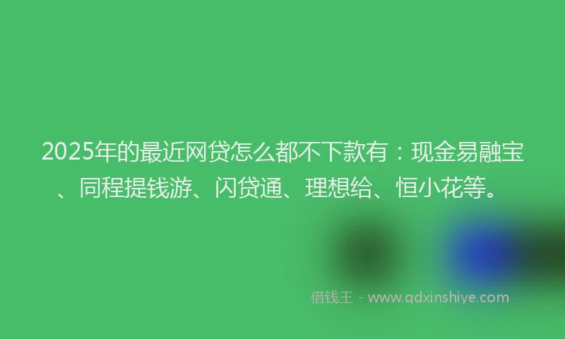 2025年的最近网贷怎么都不下款有：现金易融宝、同程提钱游、闪贷通、理想给、恒小花等。