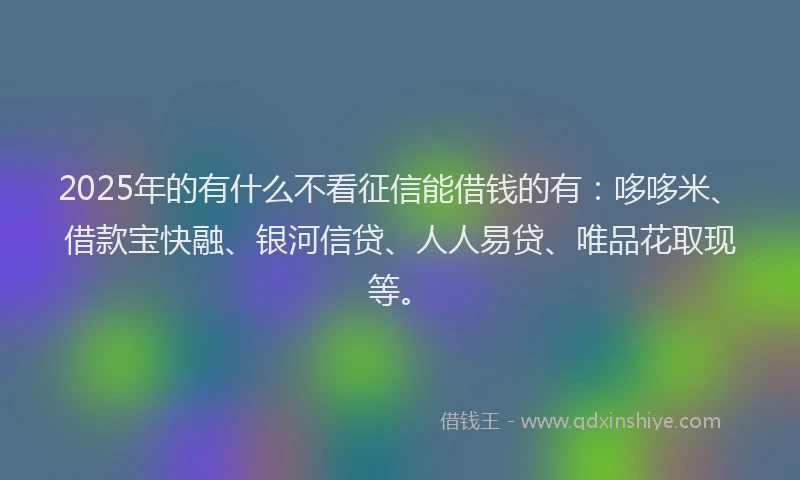 2025年的有什么不看征信能借钱的有：哆哆米、借款宝快融、银河信贷、人人易贷、唯品花取现等。