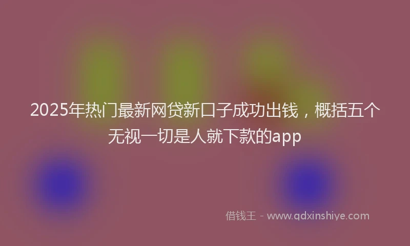 2025年热门最新网贷新口子成功出钱，概括五个无视一切是人就下款的app