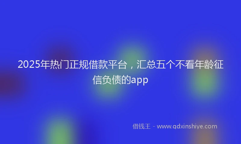 2025年热门正规借款平台，汇总五个不看年龄征信负债的app