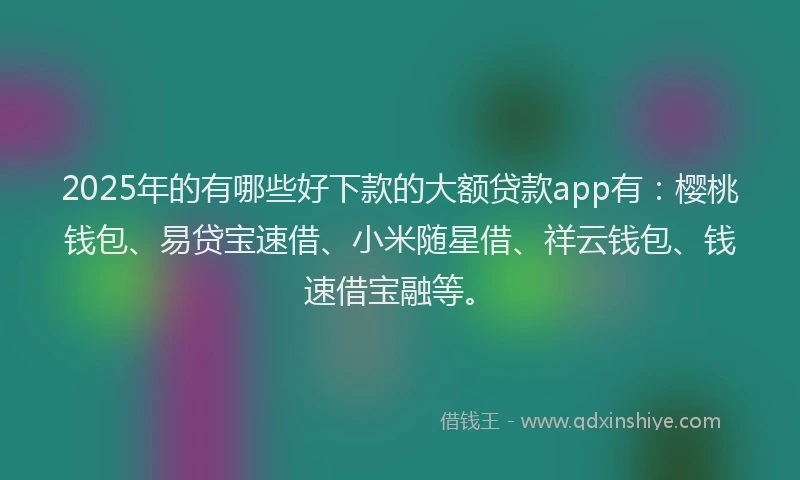 2025年的有哪些好下款的大额贷款app有：樱桃钱包、易贷宝速借、小米随星借、祥云钱包、钱速借宝融等。