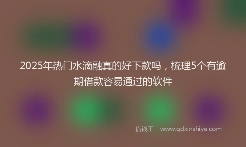 2025年热门水滴融真的好下款吗，梳理5个有逾期借款容易通过的软件