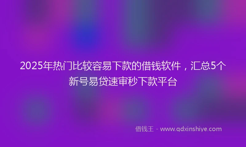 2025年热门比较容易下款的借钱软件，汇总5个新号易贷速审秒下款平台