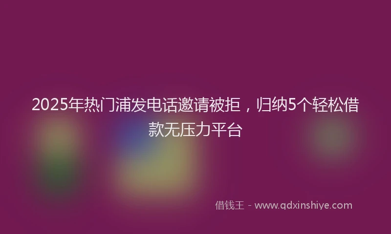 2025年热门浦发电话邀请被拒，归纳5个轻松借款无压力平台
