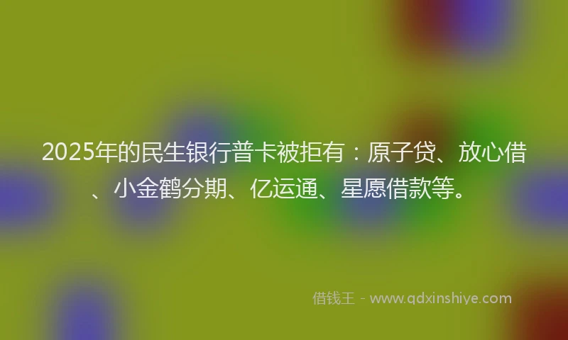 2025年的民生银行普卡被拒有：原子贷、放心借、小金鹤分期、亿运通、星愿借款等。