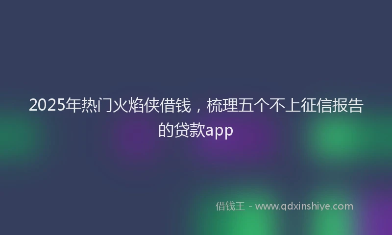 2025年热门火焰侠借钱，梳理五个不上征信报告的贷款app