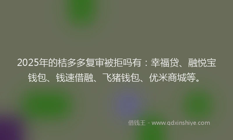 2025年的桔多多复审被拒吗有：幸福贷、融悦宝钱包、钱速借融、飞猪钱包、优米商城等。