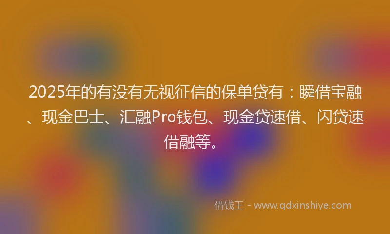 2025年的有没有无视征信的保单贷有：瞬借宝融、现金巴士、汇融Pro钱包、现金贷速借、闪贷速借融等。