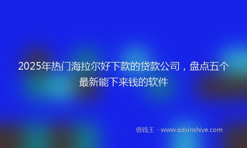 2025年热门海拉尔好下款的贷款公司，盘点五个最新能下来钱的软件