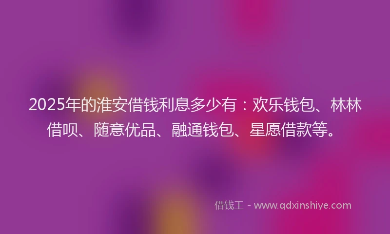2025年的淮安借钱利息多少有:欢乐钱包、林林借呗、随意优品、融通钱包、星愿借款等。